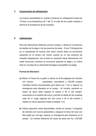 5. Conservación de refrigeración:
Los huevos parasitados se pueden conservar en refrigeración hasta por
15 días a una temperatura de 7 a8 °C, al cabo de los cuales empieza a
disminuir la emergencia de las avispitas.
6. Liberaciones:
Para las liberaciones debemos primero evaluar y observar la presencia
de adultos de la plaga o de las posturas de éstas. Como Trichogramma
es un parasitoide de huevos sólo actúa cuando éstos se encuentran
presentes en el campo; así mismo cuando ya no hay posturas las
avispitas desaparecen, por lo tanto es necesario hacer liberaciones con
cierta frecuencia mientras se encuentre presente la plaga y el cultivo
esté en una fase de su desarrollo fenológico susceptible a la plaga.
Formas de liberación:
a) Utilizar un frasco de un galón y colocar en él 50 pulgadas de cartulina
con huevos parasitados, equivalente a 150,000 avispas
(cantidad mínima recomendada para liberar por 1 ha.) y esperar su
emergencia para liberarlos en el campo. Un hombre, portando un
frasco de estos debe ingresar al campo a 20 m del margen,
avanzando en el sentido del surco y permitir la salida de las avispitas
cada 20 m; luego regresar por otro surco a 20 m del anterior y
realizar la misma operación hasta completar 1 ha.
b) Utilizar pequeños vasos descartables, donde se colocan, 2 pulgadas
de cartulina con huevos parasitados y asegurar la boca del vaso con
tela sujeta por una liga, esperar su emergencia para liberarlos en el
campo. Un hombre distribuirá 25 vasos de estos por Ha. (150,000
 
