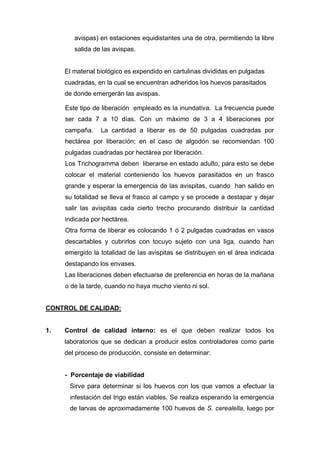 avispas) en estaciones equidistantes una de otra, permitiendo la libre
salida de las avispas.
El material biológico es expendido en cartulinas divididas en pulgadas
cuadradas, en la cual se encuentran adheridos los huevos parasitados
de donde emergerán las avispas.
Este tipo de liberación empleado es la inundativa. La frecuencia puede
ser cada 7 a 10 días. Con un máximo de 3 a 4 liberaciones por
campaña. La cantidad a liberar es de 50 pulgadas cuadradas por
hectárea por liberación; en el caso de algodón se recomiendan 100
pulgadas cuadradas por hectárea por liberación.
Los Trichogramma deben liberarse en estado adulto, para esto se debe
colocar el material conteniendo los huevos parasitados en un frasco
grande y esperar la emergencia de las avispitas, cuando han salido en
su totalidad se lleva el frasco al campo y se procede a destapar y dejar
salir las avispitas cada cierto trecho procurando distribuir la cantidad
indicada por hectárea.
Otra forma de liberar es colocando 1 ó 2 pulgadas cuadradas en vasos
descartables y cubrirlos con tocuyo sujeto con una liga, cuando han
emergido la totalidad de las avispitas se distribuyen en el área indicada
destapando los envases.
Las liberaciones deben efectuarse de preferencia en horas de la mañana
o de la tarde, cuando no haya mucho viento ni sol.
CONTROL DE CALIDAD:
1. Control de calidad interno: es el que deben realizar todos los
laboratorios que se dedican a producir estos controladores como parte
del proceso de producción, consiste en determinar:
- Porcentaje de viabilidad
Sirve para determinar si los huevos con los que vamos a efectuar la
infestación del trigo están viables. Se realiza esperando la emergencia
de larvas de aproximadamente 100 huevos de S. cerealella, luego por
 