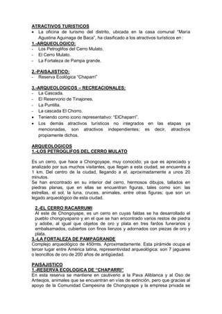 ATRACTIVOS TURISTICOS
 La oficina de turismo del distrito, ubicada en la casa comunal “María
Agustina Aguinaga de Baca”, ha clasificado a los atractivos turísticos en :
1.-ARQUEOLOGICO:
- Los Petroglifos del Cerro Mulato.
- El Cerro Mulato.
- La Fortaleza de Pampa grande.
2.-PAISAJISTICO:
- Reserva Ecológica “Chaparrí”
3.-ARQUEOLOGICOS – RECREACIONALES:
- La Cascada.
- El Reservorio de Tinajones.
- La Puntilla.
- La cascada El Chorro.
 Teniendo como icono representativo: “ElChaparrí”.
 Los demás atractivos turísticos no integrados en las etapas ya
mencionadas, son atractivos independientes; es decir, atractivos
propiamente dichos.
ARQUEOLOGICOS
1.-LOS PETROGLIFOS DEL CERRO MULATO
Es un cerro, que hace a Chongoyape, muy conocido; ya que es apreciado y
analizado por sus muchos visitantes, que llegan a esta ciudad, se encuentra a
1 km. Del centro de la ciudad, llegando a el, aproximadamente a unos 20
minutos.
Se han encontrado en su interior del cerro, hermosos dibujos, tallados en
piedras planas, que en ellas se encuentran figuras, tales como son: las
estrellas, el sol, la luna, cruces, animales, entre otras figuras; que son un
legado arqueológico de esta ciudad.
2.-EL CERRO RACARRUMI
Al este de Chongoyape, es un cerro en cuyas faldas se ha desarrollado el
pueblo chongoyapano y en el que se han encontrado varios restos de piedra
y adobe, al igual que objetos de oro y plata en tres fardos funerarios y
embalsamados, cubiertos con finos lienzos y adornados con piezas de oro y
plata.
3.-LA FORTALEZA DE PAMPAGRANDE
Complejo arqueológico de 450mts. Aproximadamente. Esta pirámide ocupa el
tercer lugar entre América latina, representividad arqueológica: son 7 jaguares
o leoncillos de oro de 200 años de antigüedad.
PAISAJISTICO
1.-RESERVA ECOLOGICA DE “CHAPARRI”
En esta reserva se mantiene en cautiverio a la Pava Aliblanca y al Oso de
Anteojos, animales que se encuentran en vías de extinción, pero que gracias al
apoyo de la Comunidad Campesina de Chongoyape y la empresa privada se
 