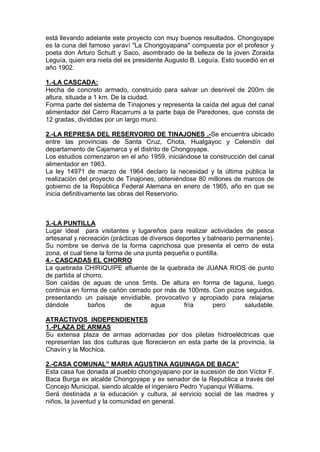 está llevando adelante este proyecto con muy buenos resultados. Chongoyape
es la cuna del famoso yaraví "La Chongoyapana" compuesta por el profesor y
poeta don Arturo Schutt y Saco, asombrado de la belleza de la joven Zoraida
Leguía, quien era nieta del ex presidente Augusto B. Leguía. Esto sucedió en el
año 1902.
1.-LA CASCADA:
Hecha de concreto armado, construido para salvar un desnivel de 200m de
altura, situada a 1 km. De la ciudad.
Forma parte del sistema de Tinajones y representa la caída del agua del canal
alimentador del Cerro Racarrumi a la parte baja de Paredones, que consta de
12 gradas, divididas por un largo muro.
2.-LA REPRESA DEL RESERVORIO DE TINAJONES .-Se encuentra ubicado
entre las provincias de Santa Cruz, Chota, Hualgayoc y Celendín del
departamento de Cajamarca y el distrito de Chongoyape.
Los estudios comenzaron en el año 1959, iniciándose la construcción del canal
alimentador en 1963.
La ley 14971 de marzo de 1964 declaro la necesidad y la última publica la
realización del proyecto de Tinajones, obteniéndose 80 millones de marcos de
gobierno de la República Federal Alemana en enero de 1965, año en que se
inicia definitivamente las obras del Reservorio.
3.-LA PUNTILLA
Lugar ideal para visitantes y lugareños para realizar actividades de pesca
artesanal y recreación (prácticas de diversos deportes y balneario permanente).
Su nombre se deriva de la forma caprichosa que presenta el cerro de esta
zona, el cual tiene la forma de una punta pequeña o puntilla.
4.- CASCADAS EL CHORRO
La quebrada CHIRIQUIPE afluente de la quebrada de JUANA RIOS de punto
de partida al chorro.
Son caídas de aguas de unos 5mts. De altura en forma de laguna, luego
continúa en forma de cañón cerrado por más de 100mts. Con pozos seguidos,
presentando un paisaje envidiable, provocativo y apropiado para relajarse
dándole baños de agua fría pero saludable.
ATRACTIVOS INDEPENDIENTES
1.-PLAZA DE ARMAS
Su extensa plaza de armas adornadas por dos piletas hidroeléctricas que
representan las dos culturas que florecieron en esta parte de la provincia, la
Chavín y la Mochica.
2.-CASA COMUNAL” MARIA AGUSTINA AGUINAGA DE BACA”
Esta casa fue donada al pueblo chongoyapano por la sucesión de don Víctor F.
Baca Burga ex alcalde Chongoyape y ex senador de la Republica a través del
Concejo Municipal, siendo alcalde el ingeniero Pedro Yupanqui Williams.
Será destinada a la educación y cultura, al servicio social de las madres y
niños, la juventud y la comunidad en general.
 