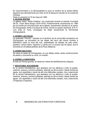 En reconocimiento a la Municipalidad le puso el nombre de la señora Maria
Agustina que altruistamente por años sirvió el desayuno escolar en la ciudad de
Chiclayo.
Dada en posesión el 15 de mayo de 1999.
3.-IGLESIA MATRIZ
La iglesia matriz “Santa Catalina”, fue construida durante el periodo municipal
del Dr. Víctor Baca Burga (1916-1919). Posteriormente reconstruida en 1980
por el comité pro reconstrucción de la iglesia, actualmente ubicada en el centro
de Chongoyape, frente a la plaza de armas, siendo su asesor espiritual, el R. P.
Luís Díaz la Torre, encargado de dirigir actualmente la hermandad
chongoyapana.
4.-CERRO LAS PAVAS
La quebrada “PAVAS”, ubicada en el territorio de la comunidad campesina de
Chongoyape, se encuentra en las faldas del cerro del mismo nombre a
600metros sobre el nivel del mar, estárodeado de árboles de palo santo,
gualtaco, cerezo obero, higuerón y cuenta con un puquio (ojo de agua), que lo
convierte en el hábitat perfecto de la Pava Aliblanca.
5.-CERRO MALPASO
Se ubica al oeste de Chongoyape, en sus faldas existe varias construcciones
de piedra y coronando su cima, un mirador.
6.-CERRO LA MONTERIA
Al este de Pampa grande, se observan restos de identificaciones antiguas.
7.-BOCATOMA- RACARRUMI
Es la central hidroeléctrica, que abastece con luz eléctrica a todo el pueblo,
caseríos, anexos y centros poblados; además es allí el centro, desde donde las
aguas son repartidas o nacen de allí a los diferentes canales, ríos y reservorios
Es la central hidroeléctrica, que abastece con luz eléctrica a todo el pueblo,
caseríos, anexos y centros poblados; además es allí el centro, desde donde las
aguas son repartidas o nacen de allí a los diferentes canales, ríos y reservorios
(Tinajones).(Tinajones).
 IMÁGENES DE LOS ATRACTIVOS TURÍSTICOS:
 