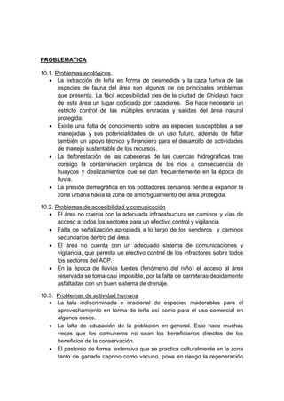 PROBLEMATICA
10.1. Problemas ecológicos.
 La extracción de leña en forma de desmedida y la caza furtiva de las
especies de fauna del área son algunos de los principales problemas
que presenta. La fácil accesibilidad des de la ciudad de Chiclayo hace
de esta área un lugar codiciado por cazadores. Se hace necesario un
estricto control de las múltiples entradas y salidas del área natural
protegida.
 Existe una falta de conocimiento sobre las especies susceptibles a ser
manejadas y sus potencialidades de un uso futuro, además de faltar
también un apoyo técnico y financiero para el desarrollo de actividades
de manejo sustentable de los recursos.
 La deforestación de las cabeceras de las cuencas hidrográficas trae
consigo la contaminación orgánica de los ríos a consecuencia de
huaycos y deslizamientos que se dan frecuentemente en la época de
lluvia.
 La presión demográfica en los pobladores cercanos tiende a expandir la
zona urbana hacia la zona de amortiguamiento del área protegida.
10.2. Problemas de accesibilidad y comunicación
 El área no cuenta con la adecuada infraestructura en caminos y vías de
acceso a todos los sectores para un efectivo control y vigilancia
 Falta de señalización apropiada a lo largo de los senderos y caminos
secundarios dentro del área.
 El área no cuenta con un adecuado sistema de comunicaciones y
vigilancia, que permita un efectivo control de los infractores sobre todos
los sectores del ACP.
 En la época de lluvias fuertes (fenómeno del niño) el acceso al área
reservada se torna casi imposible, por la falta de carreteras debidamente
asfaltadas con un buen sistema de drenaje.
10.3. Problemas de actividad humana
 La tala indiscriminada e irracional de especies maderables para el
aprovechamiento en forma de leña así como para el uso comercial en
algunos casos.
 La falta de educación de la población en general. Esto hace muchas
veces que los comuneros no sean los beneficiarios directos de los
beneficios de la conservación.
 El pastoreo de forma extensiva que se practica culturalmente en la zona
tanto de ganado caprino como vacuno, pone en riesgo la regeneración
 
