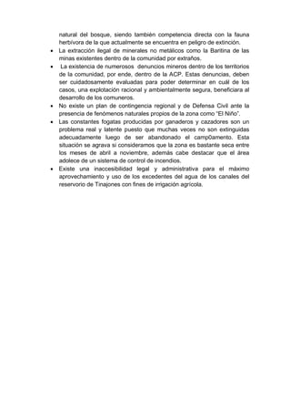 natural del bosque, siendo también competencia directa con la fauna
herbívora de la que actualmente se encuentra en peligro de extinción.
 La extracción ilegal de minerales no metálicos como la Baritina de las
minas existentes dentro de la comunidad por extraños.
 La existencia de numerosos denuncios mineros dentro de los territorios
de la comunidad, por ende, dentro de la ACP. Estas denuncias, deben
ser cuidadosamente evaluadas para poder determinar en cuál de los
casos, una explotación racional y ambientalmente segura, beneficiara al
desarrollo de los comuneros.
 No existe un plan de contingencia regional y de Defensa Civil ante la
presencia de fenómenos naturales propios de la zona como “El Niño”.
 Las constantes fogatas producidas por ganaderos y cazadores son un
problema real y latente puesto que muchas veces no son extinguidas
adecuadamente luego de ser abandonado el camp0amento. Esta
situación se agrava si consideramos que la zona es bastante seca entre
los meses de abril a noviembre, además cabe destacar que el área
adolece de un sistema de control de incendios.
 Existe una inaccesibilidad legal y administrativa para el máximo
aprovechamiento y uso de los excedentes del agua de los canales del
reservorio de Tinajones con fines de irrigación agrícola.
 