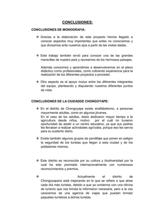 CONCLUSIONES:
CONCLUSIONES DE MONOGRAFIA:
 Gracias a la elaboración de este proyecto hemos llegado a
conocer aspectos muy importantes que antes no conocíamos y
que divisamos ante nuestros ojos a partir de las visitas dadas.
 Este trabajo también sirvió para conocer una de las grandes
maravillas de nuestro país y recrearnos de los hermosos paisajes.
Además conocimos y aprendimos a desenvolvernos en el plano
didáctico como profesionales, como cobrando experiencia para la
realización de los diferentes proyectos a proceder.
 Otro aspecto es el apoyo mutuo entre los diferentes integrantes
del equipo, planteando y disputando nuestros diferentes puntos
de vista.
CONCLUSIONES DE LA CIUDADDE CHONGOYAPE:
 En el distrito de Chongoyape existe analfabetismo, a personas
mayormente adultas, como en algunos jóvenes.
En el caso de los adultos, éstos dedicaron mayor tiempo a la
agricultura desde niños, motivo por el cuál no tuvieron
oportunidad de asistir a un centro educativo, ya que sus padres
les llevaban a realizar actividades agrícolas, porque eso les servía
para su sustento diario.
 Existe también algunos grupos de pandillaje que ponen en peligro
la seguridad de los turistas que llegan a esta ciudad y de los
pobladores mismos.
 Este distrito es reconocida por su cultura y biodiversidad por la
cual ha sido premiado internacionalmente con numerosos
reconocimientos y premios.
 Actualmente el distrito de
Chongoyapano está mejorando en lo que se refiere a que atrae
cada día más turistas, debido a que ya contamos con una oficina
de turismo que nos brinda la informaron necesaria, pero a la vez
carecemos de una agencia de viajes que puedan brindar
paquetes turísticos a dichos turistas.
 