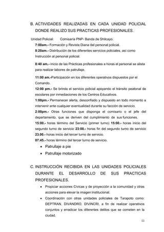 11
B. ACTIVIDADES REALIZADAS EN CADA UNIDAD POLICIAL
DONDE REALIZO SUS PRACTICAS PROFESIONALES.
Unidad Policial: Comisaría PNP- Banda de Shilcayo.
7:00am.- Formación y Revista Diana del personal policial.
8:20am.- Distribución de los diferentes servicios policiales, así como
Instrucción al personal policial.
8:40 am.- inicio de las Prácticas profesionales a horas el personal se alista
para realizar labores de patrullaje.
11:00 am.-Participación en los diferentes operativos dispuestos por el
Comando.
12:00 pm.- Se brinda el servicio policial apoyando el tránsito peatonal de
escolares por inmediaciones de los Centros Educativos.
1:00pm.- Permanecer alerta, desconfiado y dispuesto en todo momento a
intervenir ante cualquier eventualidad durante su facción de servicio.
2:00pm.- Otras funciones que disponga el comisario o el jefe del
departamento, que se deriven del cumplimiento de sus funciones.
15:00.- horas término del Servicio (primer turno) 15:00.- horas inicio del
segundo turno de servicio 23:00.- horas fin del segundo turno de servicio
23.00.- horas inicio del tercer turno de servicio.
07:45.- horas término del tercer turno de servicio.
 Patrullaje a pie
 Patrullaje motorizado
C. INSTRUCCIÓN RECIBIDA EN LAS UNIDADES POLICIALES
DURANTE EL DESARROLLO DE SUS PRACTICAS
PROFESIONALES.
 Propiciar acciones Cívicas y de proyección a la comunidad y otras
acciones para elevar la imagen Institucional.
 Coordinación con otras unidades policiales de Tarapoto como:
DEPTRAN, DIVANDRO, DIVINCRI, a fin de realizar operativos
conjuntos y erradicar los diferentes delitos que se cometen en la
ciudad.
 