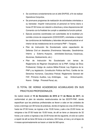 12
 Se coordinara constantemente con el Jefe DIVPOS, a fin de realizar
Operativos Conjuntos.
 Se promueve programas de realización de actividades orientadas a
su bienestar. Impartir instrucciones al personal en forma diaria a
horas 07:00 horas con relación a directivas y otras disposiciones del
Comando con la finalidad de cumplir a cabalidad la función policial.
 Ejecuta acciones coordinadas con autoridades de la localidad y/o
comités cívicos de cooperación (COCICOOP), orientadas a mejorar
las condiciones de habilidades y laborales del personal policial en el
interior de las instalaciones de la comisaría PNP – Tarapoto.
 Plan de Instrucción No Escolarizado sobre capacitación de
Defensa Civil en desastres (Fenómenos Naturales, Geodinámica
Interno y Externo, Huaycos, actividades Sísmicas, Volcánicas,
Aluviones, Deslizamiento, etc.)
 Plan de Instrucción No Escolarizado con temas de
Reglamento de Régimen Disciplinario de la PNP, Código de Ética
Profesional, Código de Justicia Militar-Policial, Ley Orgánica de la
PNP y su legislación, Constitución Política del Perú, Cartilla de los
Derechos Humanos, Casuística Policial, Reglamento General del
FAF, Primeros Auxilios, Ley Antidrogas, Ley Anticorrupción,
Nuevo Código Procesal Penal, etc.
D. TOTAL DE HORAS ACADEMICAS ACUMULADAS EN SUS
PRACTICAS PROFESIONALES.
Se realizó desde el 19 de Noviembre de 2016 al 11 de Marzo de 2017, de
conformidad al plan de estudios reestructurados de las EESTP-PNP, donde
especifican que las prácticas profesionales se lleven a cabo en las unidades de
lunes a domingo con 08 horas de prácticas, donde el ingreso es a las 23:00 horas,
hasta las 07:00 horas; se ingresa a las 15:00 horas y sale a las 23:00 horas; se
reingresa a las 07:00 hasta las 15:00 horas, de allí se tiene un descanso de 32
horas y se vuelve a ingresas a las 23:00 horas del día siguiente, el ciclo se vuelve
a repetir de allí se tiene 56 horas a la semana, 224 horas, al mes y en el lapso de
4 meses aproximadamente se hacen un total de 900 aprox.
 
