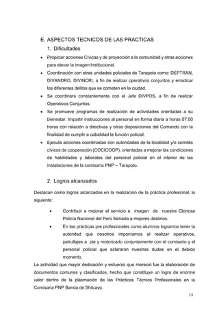 13
E. ASPECTOS TECNICOS DE LAS PRACTICAS
1. Dificultades
 Propiciar acciones Cívicas y de proyección a la comunidad y otras acciones
para elevar la imagen Institucional.
 Coordinación con otras unidades policiales de Tarapoto como: DEPTRAN,
DIVANDRO, DIVINCRI, a fin de realizar operativos conjuntos y erradicar
los diferentes delitos que se cometen en la ciudad.
 Se coordinara constantemente con el Jefe DIVPOS, a fin de realizar
Operativos Conjuntos.
 Se promueve programas de realización de actividades orientadas a su
bienestar. Impartir instrucciones al personal en forma diaria a horas 07:00
horas con relación a directivas y otras disposiciones del Comando con la
finalidad de cumplir a cabalidad la función policial.
 Ejecuta acciones coordinadas con autoridades de la localidad y/o comités
cívicos de cooperación (COCICOOP), orientadas a mejorar las condiciones
de habilidades y laborales del personal policial en el interior de las
instalaciones de la comisaría PNP – Tarapoto.
2. Logros alcanzados
Destacan como logros alcanzados en la realización de la práctica profesional, lo
siguiente:
 Contribuir a mejorar el servicio e imagen de nuestra Gloriosa
Policía Nacional del Perú llamada a mejores destinos.
 En las prácticas pre profesionales como alumnos logramos tener la
autoridad que nosotros imponíamos al realizar operativos,
patrullajes a pie y motorizado conjuntamente con el comisario y el
personal policial que aclararon nuestras dudas en el debido
momento.
La actividad que mayor dedicación y esfuerzo que mereció fue la elaboración de
documentos comunes y clasificados, hecho que constituye un logro de enorme
valor dentro de la plasmación de las Prácticas Técnico Profesionales en la
Comisaria PNP Banda de Shilcayo.
 