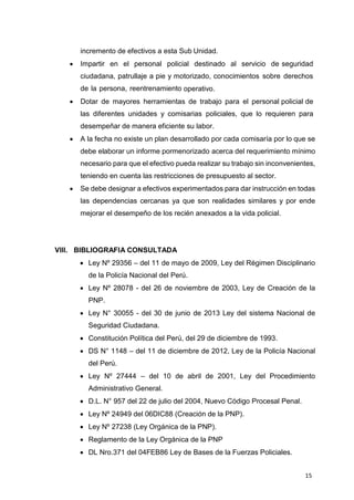 15
incremento de efectivos a esta Sub Unidad.
 Impartir en el personal policial destinado al servicio de seguridad
ciudadana, patrullaje a pie y motorizado, conocimientos sobre derechos
de la persona, reentrenamiento operativo.
 Dotar de mayores herramientas de trabajo para el personal policial de
las diferentes unidades y comisarias policiales, que lo requieren para
desempeñar de manera eficiente su labor.
 A la fecha no existe un plan desarrollado por cada comisaría por lo que se
debe elaborar un informe pormenorizado acerca del requerimiento mínimo
necesario para que el efectivo pueda realizar su trabajo sin inconvenientes,
teniendo en cuenta las restricciones de presupuesto al sector.
 Se debe designar a efectivos experimentados para dar instrucción en todas
las dependencias cercanas ya que son realidades similares y por ende
mejorar el desempeño de los recién anexados a la vida policial.
VIII. BIBLIOGRAFIA CONSULTADA
 Ley Nº 29356 – del 11 de mayo de 2009, Ley del Régimen Disciplinario
de la Policía Nacional del Perú.
 Ley Nº 28078 - del 26 de noviembre de 2003, Ley de Creación de la
PNP.
 Ley N° 30055 - del 30 de junio de 2013 Ley del sistema Nacional de
Seguridad Ciudadana.
 Constitución Política del Perú, del 29 de diciembre de 1993.
 DS N° 1148 – del 11 de diciembre de 2012, Ley de la Policía Nacional
del Perú.
 Ley Nº 27444 – del 10 de abril de 2001, Ley del Procedimiento
Administrativo General.
 D.L. N° 957 del 22 de julio del 2004, Nuevo Código Procesal Penal.
 Ley Nº 24949 del 06DIC88 (Creación de la PNP).
 Ley Nº 27238 (Ley Orgánica de la PNP).
 Reglamento de la Ley Orgánica de la PNP
 DL Nro.371 del 04FEB86 Ley de Bases de la Fuerzas Policiales.
 