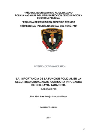 17
“AÑO DEL BUEN SERVICIO AL CIUDADANO”
POLICIA NACIONAL DEL PERU DIRECCION DE EDUCACION Y
DOCTRINA POLICIAL
“ESCUELA DE EDUCACION SUPERIOR TÉCNICO
PROFESIONAL POLICÍA NACIONAL DEL PERÚ- PNP
TARAPOTO”
LA IMPORTANCIA DE LA FUNCION POLICIAL EN LA
SEGURIDAD CIUDADANAS- COMISARIA PNP. BANDA
DE SHILCAYO- TARAPOTO.
ELABORADO POR
SO3. PNP. Suxe Araujo Franco Robinson
TARAPOTO – PERU
2017
INVESTIGACION MONOGRAFICA
 