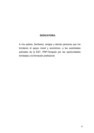21
DEDICATORIA
A mis padres, familiares, amigos y demás personas que me
brindaron el apoyo moral y económico, a las autoridades
policiales de la EST. PNP-Tarapoto por las oportunidades
brindadas y la formación profesional
 