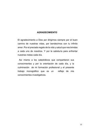 22
AGRADECIMIENTO
El agradecimiento a Dios por dirigirnos siempre por el buen
camino de nuestras vidas, por bendecirnos con tu infinito
amor. Por el preciado regalo de la vida y salud que nos brindas
a cada uno de nosotros. Y por la sabiduría para enfrentar
nuestras metas cada día.
Así mismo a los catedráticos que compartieron sus
conocimientos y por la orientación de cada día, y la
culminación de mi formación profesional y el presente
trabajo monográfico que es un reflejo de mis
conocimientos investigativos.
 