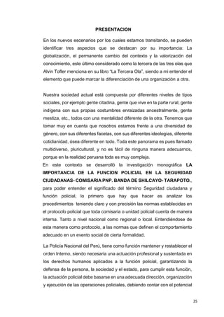 25
PRESENTACION
En los nuevos escenarios por los cuales estamos transitando, se pueden
identificar tres aspectos que se destacan por su importancia: La
globalización, el permanente cambio del contexto y la valorización del
conocimiento, este último considerado como la tercera de las tres olas que
Alvin Tofler menciona en su libro “La Tercera Ola”, siendo a mi entender el
elemento que puede marcar la diferenciación de una organización a otra.
Nuestra sociedad actual está compuesta por diferentes niveles de tipos
sociales, por ejemplo gente citadina, gente que vive en la parte rural, gente
indígena con sus propias costumbres enraizadas ancestralmente, gente
mestiza, etc., todos con una mentalidad diferente de la otra. Tenemos que
tomar muy en cuenta que nosotros estamos frente a una diversidad de
género, con sus diferentes facetas, con sus diferentes ideologías, diferente
cotidianidad, ósea diferente en todo. Toda este panorama es pues llamado
multidiverso, pluricultural, y no es fácil de ninguna manera adecuarnos,
porque en la realidad peruana toda es muy compleja.
En este contexto se desarrolló la investigación monográfica LA
IMPORTANCIA DE LA FUNCION POLICIAL EN LA SEGURIDAD
CIUDADANAS- COMISARIA PNP. BANDA DE SHILCAYO- TARAPOTO.,
para poder entender el significado del término Seguridad ciudadana y
función policial, lo primero que hay que hacer es analizar los
procedimientos teniendo claro y con precisión las normas establecidas en
el protocolo policial que toda comisaria o unidad policial cuenta de manera
interna. Tanto a nivel nacional como regional o local. Entendiéndose de
esta manera como protocolo, a las normas que definen el comportamiento
adecuado en un evento social de cierta formalidad.
La Policía Nacional del Perú, tiene como función mantener y restablecer el
orden Interno, siendo necesaria una actuación profesional y sustentada en
los derechos humanos aplicados a la función policial, garantizando la
defensa de la persona, la sociedad y el estado, para cumplir esta función,
la actuación policial debe basarse en una adecuada dirección, organización
y ejecución de las operaciones policiales, debiendo contar con el potencial
 