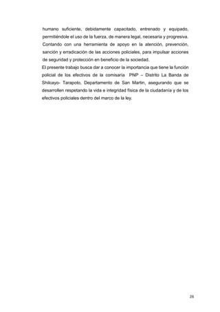 26
humano suficiente, debidamente capacitado, entrenado y equipado,
permitiéndole el uso de la fuerza, de manera legal, necesaria y progresiva.
Contando con una herramienta de apoyo en la atención, prevención,
sanción y erradicación de las acciones policiales, para impulsar acciones
de seguridad y protección en beneficio de la sociedad.
El presente trabajo busca dar a conocer la importancia que tiene la función
policial de los efectivos de la comisaría PNP – Distrito La Banda de
Shilcayo- Tarapoto, Departamento de San Martin, asegurando que se
desarrollen respetando la vida e integridad física de la ciudadanía y de los
efectivos policiales dentro del marco de la ley.
 