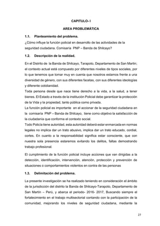 27
CAPITULO- I
AREA PROBLEMÁTICA
1.1. Planteamiento del problema.
¿Cómo influye la función policial en desarrollo de las actividades de la
seguridad ciudadana. Comisaría PNP – Banda de Shilcayo?
1.2. Descripción de la realidad.
En el Distrito de la Banda de Shilcayo, Tarapoto, Departamento de San Martin;
el contexto actual está compuesto por diferentes niveles de tipos sociales, por
lo que tenemos que tomar muy en cuenta que nosotros estamos frente a una
diversidad de género, con sus diferentes facetas, con sus diferentes ideologías
y diferente cotidianidad.
Toda persona desde que nace tiene derecho a la vida, a la salud, a tener
bienes. El Estado a través de la institución Policial debe garantizar la protección
de la Vida y la propiedad, tanto pública como privada.
La función policial es importante en el accionar de la seguridad ciudadana en
la comisaría PNP – Banda de Shilcayo, tiene como objetivo la satisfacción de
la ciudadanía que conforma el contexto social.
Todo Policía tiene autoridad, esta autoridad deberá estar enmarcada en normas
legales no implica dar un trato abusivo, implica dar un trato educado, cordial,
cortes. En cuanto a la responsabilidad significa estar consciente, que con
nuestra sola presencia estaremos evitando los delitos, faltas demostrando
trabajo profesional.
El cumplimiento de la función policial incluye acciones que van dirigidas a la
detección, identificación, intervención, atención, protección y prevención de
situaciones o comportamientos violentos en contra de las personas
1.3. Delimitación del problema.
La presente investigación se ha realizado teniendo en consideración el ámbito
de la jurisdicción del distrito la Banda de Shilcayo-Tarapoto, Departamento de
San Martín – Perú, y abarca el periodo- 2016- 2017, Buscando siempre el
fortalecimiento en el trabajo multisectorial contando con la participación de la
comunidad, mejorando los niveles de seguridad ciudadana, mediante la
 