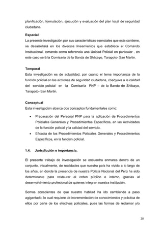 28
planificación, formulación, ejecución y evaluación del plan local de seguridad
ciudadana.
Espacial
La presente investigación por sus características esenciales que esta contiene,
se desarrollará en los diversos lineamientos que establece el Comando
Institucional, tomando como referencia una Unidad Policial en particular , en
este caso será la Comisaria de la Banda de Shilcayo, Tarapoto- San Martin.
Temporal
Esta investigación es de actualidad, por cuanto el tema importancia de la
función policial en las acciones de seguridad ciudadana, coadyuva a la calidad
del servicio policial en la Comisaría PNP – de la Banda de Shilcayo,
Tarapoto- San Martin.
Conceptual
Esta investigación abarca dos conceptos fundamentales como:
 Preparación del Personal PNP para la aplicación de Procedimientos
Policiales Generales y Procedimientos Específicos, en las Actividades
de la función policial y la calidad del servicio.
 Eficacia de los Procedimientos Policiales Generales y Procedimientos
Específicos, en la función policial.
1.4. Jurisdicción e importancia.
El presente trabajo de investigación se encuentra enmarca dentro de un
conjunto, inicialmente, de realidades que nuestro país ha vivido a lo largo de
los años, en donde la presencia de nuestra Policía Nacional del Perú ha sido
determinante para restaurar el orden público e interno, gracias al
desenvolvimiento profesional de quienes integran nuestra institución.
Somos conscientes de que nuestro habitad ha ido cambiando a paso
agigantado, lo cual requiere de incrementación de conocimientos y práctica de
ellos por parte de los efectivos policiales, pues las formas de reclamar y/o
 