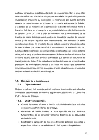 29
protestar por parte de la población también ha evolucionado. Con el único afán
de sumar esfuerzos, orientados a la preparación del efectivo policial la presente
investigación encuentra su justificación e importancia por cuanto permitirá
conocer de manera minuciosa el deseo de conocer la real percepción Policial,
y la calidad de las funciones en la comisaria de la Banda de Shilcayo, frente a
los actos delictivos en el marco de la seguridad ciudadana, del distrito durante
el periodo -2016, 2017 en el afán de contribuir con el conocimiento de la
tratativa de casos delictivos con el objetivo de disuadir la voluntad de cometer
delitos y de atrapar aquellos que, efectivamente, han cometido o están
cometiendo un ilícito. El propósito de este trabajo es centrar el análisis en los
factores sociales que hacen tan difícil la vida cotidiana de muchos individuos.
Enfatizando la eficiencia de las instituciones policiales al operar con un sistema
de organización y administración que contemple herramientas o instrumentos
de cómo llevar a cabo sus diversas actividades que deriven de la función de
investigación del delito. Entre estas herramientas de trabajo se encuentran los
protocolos de investigación policial y las actas de policía que concentran
información relacionada con los órganos de prueba o los elementos probatorios
derivados de evidencias físicas o biológicas.
1.5. Objetivos de la Investigación.
1.5.1. Objetivo General.
Mejorar la calidad del servicio policial mediante la actuación policial en las
actividades desarrolladas en cuanto a seguridad ciudadana en la Comisaría
PNP – Banda de Shilcayo.
1.5.2. Objetivos Específicos.
 Cumplir de manera eficiente la función policial de los efectivos policiales
de la comisaria PNP. Banda de Shilcayo.
 Garantizar el orden interno, el libre ejercicio de los derechos
fundamentales de las personas y el normal desarrollo de las actividades
de la ciudadanía.
 Establecer la aplicación de los procedimientos policiales generales y
específicos utilizados para el desarrollo de los protocolos policiales.
 