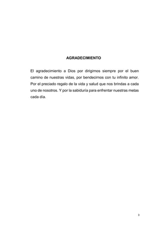 3
AGRADECIMIENTO
El agradecimiento a Dios por dirigirnos siempre por el buen
camino de nuestras vidas, por bendecirnos con tu infinito amor.
Por el preciado regalo de la vida y salud que nos brindas a cada
uno de nosotros. Y por la sabiduría para enfrentar nuestras metas
cada día.
 