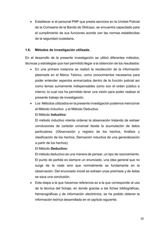 30
 Establecer si el personal PNP que presta servicios en la Unidad Policial
de la Comisaria de la Banda de Shilcayo, se encuentra capacitado para
el cumplimiento de sus funciones acorde con las normas establecidas
de la seguridad ciudadana.
1.6. Métodos de investigación utilizada.
En el desarrollo de la presente investigación se utilizó diferentes métodos,
técnicas y estrategias que han permitido llegar a la obtención de los resultados:
 En una primera instancia se realizó la recolección de la información
plasmada en el Marco Teórico, como conocimientos necesarios para
poder entender aspectos enmarcados dentro de la función policial así
como temas sumamente indispensables como son el orden público e
interno; lo cual nos ha permitido tener una visión para poder realizar el
presente trabajo de investigación.
 Los Métodos utilizados en la presente investigación podemos mencionar
el Método Inductivo y el Método Deductivo.
El Método Inductivo:
El método inductivo intenta ordenar la observación tratando de extraer
conclusiones de carácter universal desde la acumulación de datos
particulares. (Observación y registro de los hechos, Análisis y
clasificación de los hechos, Derivación inductiva de una generalización
a partir de los hechos).
El Método Deductivo:
El método deductivo es una manera de pensar, un tipo de razonamiento.
El punto de partida es siempre un enunciado, una idea general que no
surge de la nada sino que normalmente se fundamenta en la
observación. Del enunciado inicial se extraen unas premisas y de éstas
se saca una conclusión.
 Esta etapa a la que hacemos referencia es a la que corresponde al uso
de la técnica del fichaje, en donde gracias a las fichas bibliográficas,
hemerográficas y de información electrónica, se ha podido obtener la
información teórica desarrollada en el capítulo siguiente.
 