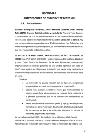 32
CAPITULO-II
ANTECEDENTES DE ESTUDIO Y PERCEPCION
2.1. Antecedentes.
Salvador Rodríguez Fernández, Roser Martínez Quirante, Pilar Jiménez
Tello (2013), España. Calidad policial y ciudadanía, Nuestra Tesis deviene,
concretamente, de una necesidad que existe en las organizaciones policiales.
Por ello, para poder definir concretamente la palabra Calidad en la policía, hay
que pensar en lo que supone la misma. Podemos indicar, que Calidad es una
forma de dirigir el servicio público policial, un procedimiento de hacer las cosas,
que ha evolucionado en los últimos años.
La ESCUELA DE POST GRADO PNP- VII CURSO BÁSICO DE TENIENTES
(2013) Tnte. PNP LUNA CONDORI Herbert; Espinoza Flores Diana Elizabeth
y otros. Curso Básico de Tenientes. En la tesis: Motivación y compromiso
organizacional en efectivos policiales de una unidad operativa con sede en
Lima” cuyo objetivo es: Determinar la relación que existe entre motivación y
compromiso Organizacional en los efectivos de una unidad operativa con sede
en Lima.
Concluye:
 La motivación no guarda relación con los tipos de compromiso
organizacional, es decir sentirse parte de la organización.
 Estaría más asociado a factores éticos que motivacionales. El
efectivo puede forjar el sentimiento de retirarse de la institución a
la primera oportunidad que se le presente (no compromiso de
continuidad).
 Existe relación entre motivación (poder y logro) y el compromiso
normativo, no así la motivación de afiliación. El efectivo respetuoso
de las normas es leal a la institución, vinculada a valores de
confianza, seguridad y estabilidad.
La mayoría porcentual (45%) de efectivos no se ubican en algún tipo de
motivación dominante, que sería por marcada confusión para orientar su vida
hacia metas de realización personal; 28% hacia la motivación de poder y solo
 