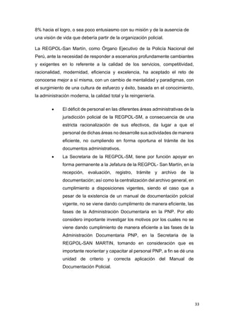 33
8% hacia el logro, o sea poco entusiasmo con su misión y de la ausencia de
una visión de vida que debería partir de la organización policial.
La REGPOL-San Martín, como Órgano Ejecutivo de la Policía Nacional del
Perú, ante la necesidad de responder a escenarios profundamente cambiantes
y exigentes en lo referente a la calidad de los servicios, competitividad,
racionalidad, modernidad, eficiencia y excelencia, ha aceptado el reto de
conocerse mejor a sí misma, con un cambio de mentalidad y paradigmas, con
el surgimiento de una cultura de esfuerzo y éxito, basada en el conocimiento,
la administración moderna, la calidad total y la reingeniería.
 El déficit de personal en las diferentes áreas administrativas de la
jurisdicción policial de la REGPOL-SM, a consecuencia de una
estricta racionalización de sus efectivos, da lugar a que el
personal de dichas áreas no desarrolle sus actividades de manera
eficiente, no cumpliendo en forma oportuna el trámite de los
documentos administrativos.
 La Secretaria de la REGPOL-SM, tiene por función apoyar en
forma permanente a la Jefatura de la REGPOL- San Martín, en la
recepción, evaluación, registro, trámite y archivo de la
documentación; así como la centralización del archivo general, en
cumplimiento a disposiciones vigentes, siendo el caso que a
pesar de la existencia de un manual de documentación policial
vigente, no se viene dando cumplimento de manera eficiente, las
fases de la Administración Documentaria en la PNP. Por ello
considero importante investigar los motivos por los cuales no se
viene dando cumplimiento de manera eficiente a las fases de la
Administración Documentaria PNP, en la Secretaria de la
REGPOL-SAN MARTIN, tomando en consideración que es
importante reorientar y capacitar al personal PNP, a fin se dé una
unidad de criterio y correcta aplicación del Manual de
Documentación Policial.
 