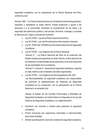 35
seguridad ciudadana, con la cooperación de la Policía Nacional del Perú,
conforme a ley"
Artículo 166º.- "La Policía Nacional tiene por finalidad fundamental garantizar,
mantener y restablecer el orden interno. Presta protección y ayuda a las
personas y a la comunidad. Garantiza el cumplimiento de las leyes y la
seguridad del patrimonio público y del privado. Previene, investiga y combate
la delincuencia. Vigila y controla las fronteras".
 Ley Nº 27238 - Ley de la Policía Nacional del Perú.
 Ley Nº 27444 - Ley del Procedimiento Administrativo General
 Ley Nº 27933 del 12FEB03 ley del sistema Nacional de Seguridad
Ciudadana.
 Ley Nº 27238 – Ley Orgánica de la Policía Nacional
Artículo 2° .- La Policía Nacional del Perú es la institución del
Estado creada para garantizar el orden interno, el libre ejercicio de
los derechos fundamentales de las personas y el normal desarrollo
de las actividades de la ciudadanía.
Artículo 7° numeral 3.- Garantiza la seguridad ciudadana, capacita
en esta materia a las entidades vecinales organizadas.
 Ley No 27972 – Ley Orgánica de Municipalidades (Art. 85º)
Las Municipalidades, en seguridad ciudadana, son responsables
de promover el establecimiento de Sistemas de Seguridad
Ciudadana en su jurisdicción, con la participación de la Policía
Nacional y la sociedad civil.
Apoyar el trabajo de los Comités Provinciales y Distritales de
Seguridad Ciudadana, de conformidad a lo dispuesto en la Ley del
Sistema de Seguridad Ciudadana y su reglamentación:
 Contribuir con recursos y medios para potenciar la seguridad
ciudadana.
 Firmar convenios con organismos nacionales e internacionales
para dicha finalidad.
 Alentar la participación vecinal en materia de seguridad ciudadana.
 