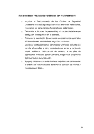 36
Municipalidades Provinciales y Distritales son responsables de:
 Impulsar el funcionamiento de los Comités de Seguridad
Ciudadana en la activa participación de las diferentes instituciones,
respetando las competencias funcionales de cada Sector.
 Desarrollar actividades de prevención y educación ciudadana que
coadyuven a la seguridad en la localidad.
 Promover la suscripción de convenios con organismos nacionales
e internacionales en materia de seguridad ciudadana.
 Coordinar con las comisarías para realizar un trabajo conjunto que
permita el patrullaje a pie y motorizado por zonas y puntos de
mayor incidencia delincuencial de acuerdo a un plan de
operaciones formulado por el Comisario, luego de un diagnóstico
delincuencial de su jurisdicción.
 Apoyar y coordinar con la comisaría de su jurisdicción para mejorar
el sistema de comunicaciones de la Policía local con los vecinos y
municipalidad. Otros…
 