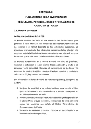 37
CAPITULO- III
FUNDAMENTOS DE LA INVESTIGACION
RESULTADOS, POTENCIALIDADES Y FORTALEZAS DE
CAMPO INVESTIGADO
3.1. Marco Conceptual.
LA POLICÍA NACIONAL DEL PERÚ
La Policía Nacional del Perú es una institución del Estado creada para
garantizar el orden interno, el libre ejercicio de los derechos fundamentales de
las personas y el normal desarrollo de las actividades ciudadanas. Es
profesional y jerarquizada. Sus integrantes representan la ley, el orden y la
seguridad en toda la República y tienen competencia para intervenir en todos
los asuntos que se relacionan con el cumplimiento de sus funciones.
La finalidad fundamental de la Policía Nacional del Perú es garantizar,
mantener y restablecer el orden interno. Presta protección y ayuda a las
personas y a la comunidad. Garantiza el cumplimiento de las leyes y la
seguridad del patrimonio público y privado. Previene, investiga y combate la
delincuencia. Vigila y controla las fronteras.
Son funciones de la Policía Nacional del Perú las siguientes [Ley orgánica de
la PNP]:
1. Mantener la seguridad y tranquilidad públicas para permitir el libre
ejercicio de los derechos fundamentales de la persona consagrados en
la Constitución Política del Perú.
2. Prevenir, combatir, investigar y denunciar los delitos y faltas previstos en
el Código Penal y leyes especiales, perseguibles de oficio; así como
aplicar las sanciones que señale el Código Administrativo de
Contravenciones de Policía.
3. Garantizar la seguridad ciudadana. Capacita en esta materia a las
entidades vecinales organizadas.
 