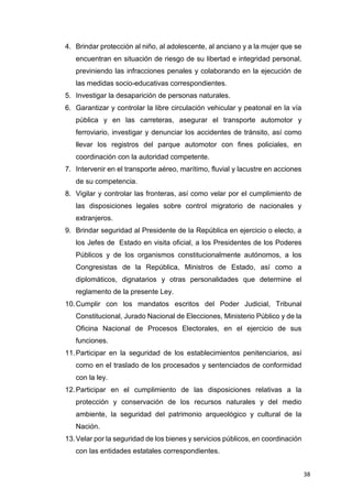38
4. Brindar protección al niño, al adolescente, al anciano y a la mujer que se
encuentran en situación de riesgo de su libertad e integridad personal,
previniendo las infracciones penales y colaborando en la ejecución de
las medidas socio-educativas correspondientes.
5. Investigar la desaparición de personas naturales.
6. Garantizar y controlar la libre circulación vehicular y peatonal en la vía
pública y en las carreteras, asegurar el transporte automotor y
ferroviario, investigar y denunciar los accidentes de tránsito, así como
llevar los registros del parque automotor con fines policiales, en
coordinación con la autoridad competente.
7. Intervenir en el transporte aéreo, marítimo, fluvial y lacustre en acciones
de su competencia.
8. Vigilar y controlar las fronteras, así como velar por el cumplimiento de
las disposiciones legales sobre control migratorio de nacionales y
extranjeros.
9. Brindar seguridad al Presidente de la República en ejercicio o electo, a
los Jefes de Estado en visita oficial, a los Presidentes de los Poderes
Públicos y de los organismos constitucionalmente autónomos, a los
Congresistas de la República, Ministros de Estado, así como a
diplomáticos, dignatarios y otras personalidades que determine el
reglamento de la presente Ley.
10.Cumplir con los mandatos escritos del Poder Judicial, Tribunal
Constitucional, Jurado Nacional de Elecciones, Ministerio Público y de la
Oficina Nacional de Procesos Electorales, en el ejercicio de sus
funciones.
11.Participar en la seguridad de los establecimientos penitenciarios, así
como en el traslado de los procesados y sentenciados de conformidad
con la ley.
12.Participar en el cumplimiento de las disposiciones relativas a la
protección y conservación de los recursos naturales y del medio
ambiente, la seguridad del patrimonio arqueológico y cultural de la
Nación.
13.Velar por la seguridad de los bienes y servicios públicos, en coordinación
con las entidades estatales correspondientes.
 