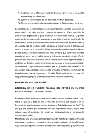 39
14.Participar en la Defensa Nacional, Defensa Civil y en el desarrollo
económico y social del país.
15.Ejercer la identificación de las personas con fines policiales.
16.Ejercer las demás funciones que le señalen la Constitución y las leyes.
La estrategia de la Policía Nacional para garantizar la seguridad ciudadana, se
viene dando en dos ámbitos claramente definidos: Para combatir la
delincuencia organizada y, para disminuir la delincuencia común. El primer
conjunto de acciones están orientadas a combatir el crimen organizado, la
delincuencia mayor, mediante el accionar de las direcciones especializadas; y
el segundo tipo de medidas están centradas a luchar contra la delincuencia
común, a través de la actuación de las unidades territoriales a nivel nacional.
En la práctica, es difícil establecer una línea divisoria que señale con claridad
cuándo un hecho es un delito mayor y cuándo es un delito común. Por lo
general, las unidades operativas de la Policía, sean estas especializadas o
unidades territoriales, en el momento que se presenta un hecho policial actúan
de inmediato. Luego si el hecho amerita, por su gravedad, la intervención de
una unidad especializada, entonces las unidades territoriales comunican de
inmediato para que se hagan cargo de ellas. Mientras tanto, se encargan de
resguardar el lugar para evitar la alteración de la escena del delito.
FUNCION POLICIAL DEL ESTADO
SITUACION DE LA FUNCION POLICIAL DEL ESTADO EN EL PAIS
Por: Gral PNP Mario Cabanillas Chavarry.
En la comunidad política y académica no existe todavía un conocimiento claro
sobre lo que es y debe de ser la “Función de Policía del Estado “y el rol
fundamental que le compete en éste ámbito a la Policía Nacional del Perú”; de
allí que me permito por intermedio de esta importante revista, iniciar este
debate, con el propósito de lograr su esclarecimiento y consecuente
ordenamiento jurídico.
Me refiero a una propuesta para la modernización de la función policial. Nuestro
análisis se orienta a la comprensión integral de la función de policía del Estado,
cuya conducción política recae en el Presidente de la República que personifica
 