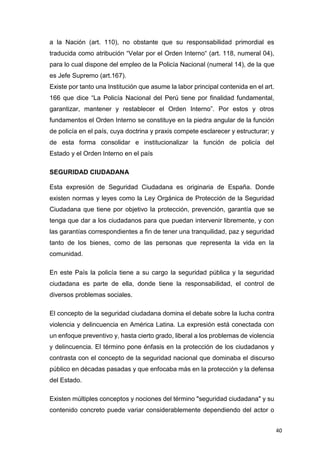 40
a la Nación (art. 110), no obstante que su responsabilidad primordial es
traducida como atribución “Velar por el Orden Interno“ (art. 118, numeral 04),
para lo cual dispone del empleo de la Policía Nacional (numeral 14), de la que
es Jefe Supremo (art.167).
Existe por tanto una Institución que asume la labor principal contenida en el art.
166 que dice “La Policía Nacional del Perú tiene por finalidad fundamental,
garantizar, mantener y restablecer el Orden Interno”. Por estos y otros
fundamentos el Orden Interno se constituye en la piedra angular de la función
de policía en el país, cuya doctrina y praxis compete esclarecer y estructurar; y
de esta forma consolidar e institucionalizar la función de policía del
Estado y el Orden Interno en el país
SEGURIDAD CIUDADANA
Esta expresión de Seguridad Ciudadana es originaria de España. Donde
existen normas y leyes como la Ley Orgánica de Protección de la Seguridad
Ciudadana que tiene por objetivo la protección, prevención, garantía que se
tenga que dar a los ciudadanos para que puedan intervenir libremente, y con
las garantías correspondientes a fin de tener una tranquilidad, paz y seguridad
tanto de los bienes, como de las personas que representa la vida en la
comunidad.
En este País la policía tiene a su cargo la seguridad pública y la seguridad
ciudadana es parte de ella, donde tiene la responsabilidad, el control de
diversos problemas sociales.
El concepto de la seguridad ciudadana domina el debate sobre la lucha contra
violencia y delincuencia en América Latina. La expresión está conectada con
un enfoque preventivo y, hasta cierto grado, liberal a los problemas de violencia
y delincuencia. El término pone énfasis en la protección de los ciudadanos y
contrasta con el concepto de la seguridad nacional que dominaba el discurso
público en décadas pasadas y que enfocaba más en la protección y la defensa
del Estado.
Existen múltiples conceptos y nociones del término "seguridad ciudadana" y su
contenido concreto puede variar considerablemente dependiendo del actor o
 