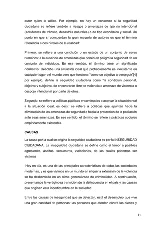 41
autor quien lo utilice. Por ejemplo, no hay un consenso si la seguridad
ciudadana se refiere también a riesgos o amenazas de tipo no intencional
(accidentes de tránsito, desastres naturales) o de tipo económico y social. Un
punto en que sí concuerdan la gran mayoría de autores es que el término
referencia a dos niveles de la realidad:
Primero, se refiere a una condición o un estado de un conjunto de seres
humanos: a la ausencia de amenazas que ponen en peligro la seguridad de un
conjunto de individuos. En ese sentido, el término tiene un significado
normativo. Describe una situación ideal que probablemente es inexistente en
cualquier lugar del mundo pero que funciona "como un objetivo a perseguir"[4]
por ejemplo, define la seguridad ciudadana como "la condición personal,
objetiva y subjetiva, de encontrarse libre de violencia o amenaza de violencia o
despojo intencional por parte de otros.
Segundo, se refiere a políticas públicas encaminadas a acercar la situación real
a la situación ideal, es decir, se refiere a políticas que apuntan hacia la
eliminación de las amenazas de seguridad o hacia la protección de la población
ante esas amenazas. En ese sentido, el término se refiere a prácticas sociales
empíricamente existentes.
CAUSAS
La causa por la cual se origina la seguridad ciudadana es por la INSEGURIDAD
CIUDADANA, La inseguridad ciudadana se define como el temor a posibles
agresiones, asaltos, secuestros, violaciones, de los cuales podemos ser
víctimas
Hoy en día, es una de las principales características de todas las sociedades
modernas, y es que vivimos en un mundo en el que la extensión de la violencia
se ha desbordado en un clima generalizado de criminalidad. A continuación,
presentamos la vertiginosa transición de la delincuencia en el país y las causas
que originan esta incertidumbre en la sociedad.
Entre las causas de inseguridad que se detectan, está el desempleo que vive
una gran cantidad de personas; las personas que atentan contra los bienes y
 