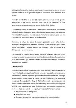 42
la integridad física de los ciudadanos lo hacen, frecuentemente, por no tener un
empleo estable que les garantice ingresos suficientes para mantener a su
familia.
También, se identificó a la pobreza como otra causa que puede generar
agresividad y que causa, además, altos índices de delincuencia que,
generalmente, se ubican en las zonas marginales de la ciudad.
La falta de educación es otra causa. La escasa (y, muchas veces, inexistente)
educación de los ciudadanos genera delincuencia, agresividad y, por supuesto,
inseguridad en aquellas personas que se mantienen al margen, pero que son
los que sufren las consecuencias de esta situación.
Asimismo, la cultura tan pobre de nuestra población genera altos índices
delictivos y de agresividad contra las personas. Puede afirmarse que, cuanta
menos educación y cultura tengan las personas, más propensas a la
delincuencia y al crimen serán.
En conclusión, la inseguridad ciudadana puede ser superada si el Estado crea
un sistema educativo que disminuya las cifras de deserción escolar que inciden
en la criminalidad, y que, además, ofrezca oportunidades laborales a todos los
sectores de la sociedad.
LIMITACIONES
Una de las herramientas más importantes para controlar y prevenir la violencia
y la criminalidad, es una policía eficiente, cercana a la ciudadanía, transparente
y democrática, en este aspecto el gobierno ha venido trabajando; sin embargo,
en los actuales momentos no se cuenta con una Policía Nacional, solamente
poseemos el marco jurídico (Ley de Policía Nacional) y contamos con una
policía desarticulada distribuida en policía Estatal y Municipal coordinada por el
MPPRIJ, que presenta una serie de limitaciones en articular los diferentes
cuerpos policiales existentes en el país, entre estas limitantes tenemos:
 La politización de la Seguridad.
 Los Narco – Policías.
 Escasos recursos con los que cuentan algunos entes policiales.
 