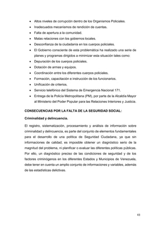 43
 Altos niveles de corrupción dentro de los Organismos Policiales.
 Inadecuados mecanismos de rendición de cuentas.
 Falta de apertura a la comunidad.
 Malas relaciones con los gobiernos locales.
 Desconfianza de la ciudadanía en los cuerpos policiales.
 El Gobierno consciente de esta problemática ha realizado una serie de
planes y programas dirigidos a minimizar esta situación tales como:
 Depuración de los cuerpos policiales.
 Dotación de armas y equipos.
 Coordinación entre los diferentes cuerpos policiales.
 Formación, capacitación e instrucción de los funcionarios.
 Unificación de criterios.
 Servicio telefónico del Sistema de Emergencia Nacional 171.
 Entrega de la Policía Metropolitana (PM), por parte de la Alcaldía Mayor
al Ministerio del Poder Popular para las Relaciones Interiores y Justicia.
CONSECUENCIAS POR LA FALTA DE LA SEGURIDAD SOCIAL:
Criminalidad y delincuencia.
El registro, sistematización, procesamiento y análisis de información sobre
criminalidad y delincuencia, es parte del conjunto de elementos fundamentales
para el desarrollo de una política de Seguridad Ciudadana, ya que sin
informaciones de calidad, es imposible obtener un diagnóstico serio de la
magnitud del problema, ni planificar o evaluar las diferentes políticas públicas.
Por ello, un diagnóstico preciso de las condiciones de seguridad y de los
factores criminógenos en los diferentes Estados y Municipios de Venezuela,
debe tener en cuenta un amplio conjunto de informaciones y variables, además
de las estadísticas delictivas.
 