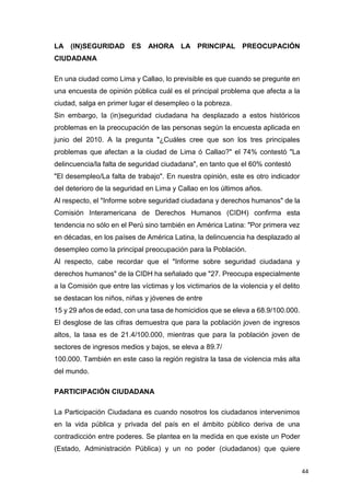 44
LA (IN)SEGURIDAD ES AHORA LA PRINCIPAL PREOCUPACIÓN
CIUDADANA
En una ciudad como Lima y Callao, lo previsible es que cuando se pregunte en
una encuesta de opinión pública cuál es el principal problema que afecta a la
ciudad, salga en primer lugar el desempleo o la pobreza.
Sin embargo, la (in)seguridad ciudadana ha desplazado a estos históricos
problemas en la preocupación de las personas según la encuesta aplicada en
junio del 2010. A la pregunta "¿Cuáles cree que son los tres principales
problemas que afectan a la ciudad de Lima ó Callao?" el 74% contestó "La
delincuencia/la falta de seguridad ciudadana", en tanto que el 60% contestó
"El desempleo/La falta de trabajo". En nuestra opinión, este es otro indicador
del deterioro de la seguridad en Lima y Callao en los últimos años.
Al respecto, el "Informe sobre seguridad ciudadana y derechos humanos" de la
Comisión Interamericana de Derechos Humanos (CIDH) confirma esta
tendencia no sólo en el Perú sino también en América Latina: "Por primera vez
en décadas, en los países de América Latina, la delincuencia ha desplazado al
desempleo como la principal preocupación para la Población.
Al respecto, cabe recordar que el "Informe sobre seguridad ciudadana y
derechos humanos" de la CIDH ha señalado que "27. Preocupa especialmente
a la Comisión que entre las víctimas y los victimarios de la violencia y el delito
se destacan los niños, niñas y jóvenes de entre
15 y 29 años de edad, con una tasa de homicidios que se eleva a 68.9/100.000.
El desglose de las cifras demuestra que para la población joven de ingresos
altos, la tasa es de 21.4/100.000, mientras que para la población joven de
sectores de ingresos medios y bajos, se eleva a 89.7/
100.000. También en este caso la región registra la tasa de violencia más alta
del mundo.
PARTICIPACIÓN CIUDADANA
La Participación Ciudadana es cuando nosotros los ciudadanos intervenimos
en la vida pública y privada del país en el ámbito público deriva de una
contradicción entre poderes. Se plantea en la medida en que existe un Poder
(Estado, Administración Pública) y un no poder (ciudadanos) que quiere
 