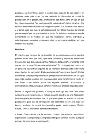 45
participar, es decir "tomar parte" o ejercer algún aspecto de ese poder y, en
definitiva, tener más poder (ya sea mediante la información, el control, la
participación en la gestión, etc.). Participar es eso: tomar parte en algo en que
hay diferentes partes, "ser partícipe de Si (administración/administrados,...) la
relación dependerá del poder que tenga cada parte. Si el poder de unos es total
y el de los otros casi nulo, la participación será muy difícil. Algo que se "otorga
graciosamente" por los que ostentan el poder. En definitiva, un sistema es más
democrático en la medida en que los ciudadanos tienen, individual y
colectivamente, verdadero poder como tales, no son meros súbditos y son, por
lo tanto, más sujetos.
Objetivos:
El objetivo que persigue la participación de los ciudadanos en los asuntos
públicos no es otro, por tanto, que darle contenido y ampliar la democracia
(recordemos que democracia significa "gobierno del pueblo"), avanzando en lo
que se conoce como "democracia participativa". En contraposición, cuando en
un país sólo se practican algunas de las libertades básicas (voto cada cuatro
años, libertad de expresión). Podemos hablar de "democracia formal". En las
sociedades complejas la participación persigue que los habitantes de un lugar
sean más sujetos sociales, con más capacidad para transformar el medio en
que viven y de control sobre sus órganos políticos, económicos y
administrativos. Requisitos para poner en marcha un proceso de participación
Desde un órgano de gobierno, a cualquier nivel (ya sea una Comunidad
Autónoma, un Ayuntamiento, o, incluso, la Junta Directiva de una Asociación)
tenemos que tener en cuenta que, si queremos poner en marcha un proceso
participativo, para que la participación sea sostenible, se dé a lo largo del
tiempo, se deben de cumplir tres requisitos: poder, saber y querer (Equipo
Claves, 1994). Condiciones para la participación:
- Poder. Crear cauces que la permitan, normas, mecanismos, estructuras,
organización. Es el primer paso imprescindible para poner en marcha cualquier
proceso de fomento de la participación.
 