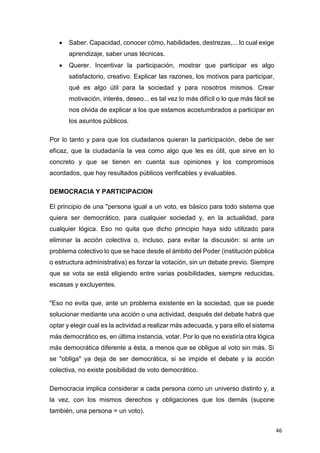 46
 Saber. Capacidad, conocer cómo, habilidades, destrezas,... lo cual exige
aprendizaje, saber unas técnicas.
 Querer. Incentivar la participación, mostrar que participar es algo
satisfactorio, creativo. Explicar las razones, los motivos para participar,
qué es algo útil para la sociedad y para nosotros mismos. Crear
motivación, interés, deseo... es tal vez lo más difícil o lo que más fácil se
nos olvida de explicar a los que estamos acostumbrados a participar en
los asuntos públicos.
Por lo tanto y para que los ciudadanos quieran la participación, debe de ser
eficaz, que la ciudadanía la vea como algo que les es útil, que sirve en lo
concreto y que se tienen en cuenta sus opiniones y los compromisos
acordados, que hay resultados públicos verificables y evaluables.
DEMOCRACIA Y PARTICIPACION
El principio de una "persona igual a un voto, es básico para todo sistema que
quiera ser democrático, para cualquier sociedad y, en la actualidad, para
cualquier lógica. Eso no quita que dicho principio haya sido utilizado para
eliminar la acción colectiva o, incluso, para evitar la discusión: si ante un
problema colectivo lo que se hace desde el ámbito del Poder (institución pública
o estructura administrativa) es forzar la votación, sin un debate previo. Siempre
que se vota se está eligiendo entre varias posibilidades, siempre reducidas,
escasas y excluyentes.
"Eso no evita que, ante un problema existente en la sociedad, que se puede
solucionar mediante una acción o una actividad, después del debate habrá que
optar y elegir cual es la actividad a realizar más adecuada, y para ello el sistema
más democrático es, en última instancia, votar. Por lo que no existiría otra lógica
más democrática diferente a ésta, a menos que se obligue al voto sin más. Si
se "obliga" ya deja de ser democrática, si se impide el debate y la acción
colectiva, no existe posibilidad de voto democrático.
Democracia implica considerar a cada persona como un universo distinto y, a
la vez, con los mismos derechos y obligaciones que los demás (supone
también, una persona = un voto).
 