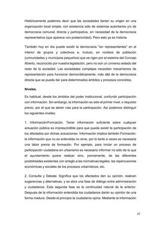 47
Históricamente podemos decir que las sociedades tienen su origen en una
organización local simple, con existencia sólo de sistemas autoritarios y/o de
democracia comunal, directa y participativa, sin necesidad de la democracia
representativa (que aparece con posterioridad). Pero esto ya es historia.
También hoy en día puede existir la democracia "sin representantes" en el
interior de grupos y colectivos e, incluso, en núcleos de población
(comunidades y municipios pequeños) que se rigen por el sistema del Concejo
Abierto, reconocido por nuestra legislación, pero no son un universo aislado del
resto de la sociedad. Las sociedades complejas necesitan mecanismos de
representación para funcionar democráticamente, más allá de la democracia
directa que se puede dar para determinados ámbitos y procesos concretos.
Niveles.
Es habitual, desde los ámbitos del poder institucional, confundir participación
con información. Sin embargo, la información es sólo el primer nivel, o requisito
previo, por el que se abren vías para la participación. Así podemos distinguir
los siguientes niveles:
1. Información/Formación. Tener información suficiente sobre cualquier
actuación pública es imprescindible para que pueda existir la participación de
los afectados por dichas actuaciones. Información implica también Formación:
la información que no es entendida no sirve, por lo tanto a veces es necesaria
una labor previa de formación. Por ejemplo, para iniciar un proceso de
participación ciudadana en urbanismo es necesario informar no sólo de lo que
el ayuntamiento quiere realizar sino, previamente, de las diferentes
posibilidades existentes con arreglo a las normativas legales, las repercusiones
económicas y sociales de los procesos urbanísticos, etc.
2. Consulta y Debate. Significa que los afectados den su opinión, realicen
sugerencias y alternativas, y se abra una fase de diálogo entre administración
y ciudadanos. Esta segunda fase es la continuidad natural de la anterior.
Después de la información entendida los ciudadanos darán su opinión de una
forma madura. Desde el principio la ciudadanía opina. Mediante la Información
 