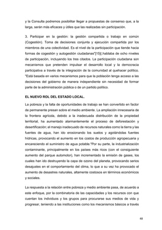 48
y la Consulta podremos posibilitar llegar a propuestas de consenso que, a la
larga, serán más eficaces y útiles que las realizadas sin participación.
3. Participar en la gestión: la gestión compartida o trabajo en común
(Cogestión). Toma de decisiones conjunta y ejecución compartida por los
miembros de una colectividad. Es el nivel de la participación que tiende hacia
formas de cogestión y autogestión ciudadanas"[15](.hablaba de ocho niveles
de participación, incluyendo los tres citados. La participación ciudadana son
mecanismos que pretenden impulsar el desarrollo local y la democracia
participativa a través de la integración de la comunidad al quehacer político.
"Está basada en varios mecanismos para que la población tenga acceso a las
decisiones del gobierno de manera independiente sin necesidad de formar
parte de la administración pública o de un partido político.
EL NUEVO ROL DEL ESTADO LOCAL.
La pobreza y la falta de oportunidades de trabajo se han convertido en factor
de permanente presan sobre el medio ambiente. La ampliación innecesaria de
la frontera agrícola, debido a la inadecuada distribución de la propiedad
territorial, ha aumentado alarmantemente el proceso de deforestación y
desertificación; el manejo inadecuado de recursos naturales como la tierra y las
fuentes de agua, han ido erosionando los suelos y agotándolas fuentes
hídricas, provocando el aumento en los costos de producción agropecuaria y
encareciendo el suministro de agua potable."Por su parte, la industrialización
contaminante, principalmente en los países más ricos (con el consiguiente
aumento del parque automotor), han incrementado la emisión de gases, los
cuales han ido destruyendo la capa de ozono del planeta, provocando serios
desajustes en el comportamiento del clima, lo que a su vez ha provocado el
aumento de desastres naturales, altamente costosos en términos económicos
y sociales.
La respuesta a la relación entre pobreza y medio ambiente pasa, de acuerdo a
este enfoque, por la combinatoria de las capacidades y los recursos con que
cuentan los individuos y los grupos para procurarse sus medios de vida y
progresar, teniendo a las instituciones como los mecanismos básicos a través
 