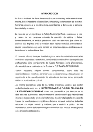 5
INTRODUCCION
La Policía Nacional del Perú, tiene como función mantener y restablecer el orden
Interno, siendo necesaria una actuación profesional y sustentada en los derechos
humanos aplicados a la función policial, garantizando la defensa de la persona,
la sociedad y el estado.
La razón de ser un miembro de la Policía Nacional del Perú, es proteger la vida
y bienes de las personas evitando la comisión de delitos y faltas,
consecuentemente, el aspecto preventivo cobra una real valía por cuanto su
accionar está dirigido a evitar la iniciación de un hecho delictuoso, eliminando sus
causas y condiciones, así como corregir las circunstancias que predispongan o
incentiven a la realización de ésta.
El presente informe tiene por finalidad registrar todas las actividades realizadas
de manera organizada y sistemática, cumpliendo así el desarrollo de las prácticas
profesionales como complemento de nuestra formación como profesionales,
dichas prácticas se realizadas en la Comisaría PNP BANDA DE SHILCAYO
Siendo necesario adquirir nuevos conocimientos, sobre todo las
recomendaciones impartidas por el personal con experiencia y estas aplicarlas en
nuestro día a día, con el propósito de utilizarlas de la mejor forma, generando
eficiencia en el accionar policial.
Así mismo planteamos unos de los tantos problemas sociales que existen
en la Comisaría como es la IMPORTANCIA DE LA FUNCION POLICIAL EN
LA SEGURIDAD CIUDADANAS, como una problemática que siempre es un
reto para las autoridades de turno mantener un equilibrio de paz y tranquilidad
dentro de la sociedad y en el entorno familiar, describir el propósito del presente
trabajo de investigación monográfica es llagar al personal policial de todas las
unidades con mayor claridad y precisión, que la atención al público en una
dependencia policial es fundamental y trascendental, toda vez que debe sujetarse
a los protocolos establecidos.
 