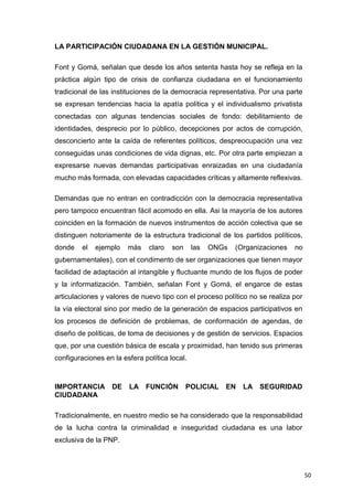 50
LA PARTICIPACIÓN CIUDADANA EN LA GESTIÓN MUNICIPAL.
Font y Gomá, señalan que desde los años setenta hasta hoy se refleja en la
práctica algún tipo de crisis de confianza ciudadana en el funcionamiento
tradicional de las instituciones de la democracia representativa. Por una parte
se expresan tendencias hacia la apatía política y el individualismo privatista
conectadas con algunas tendencias sociales de fondo: debilitamiento de
identidades, desprecio por lo público, decepciones por actos de corrupción,
desconcierto ante la caída de referentes políticos, despreocupación una vez
conseguidas unas condiciones de vida dignas, etc. Por otra parte empiezan a
expresarse nuevas demandas participativas enraizadas en una ciudadanía
mucho más formada, con elevadas capacidades críticas y altamente reflexivas.
Demandas que no entran en contradicción con la democracia representativa
pero tampoco encuentran fácil acomodo en ella. Asi la mayoría de los autores
coinciden en la formación de nuevos instrumentos de acción colectiva que se
distinguen notoriamente de la estructura tradicional de los partidos políticos,
donde el ejemplo más claro son las ONGs (Organizaciones no
gubernamentales), con el condimento de ser organizaciones que tienen mayor
facilidad de adaptación al intangible y fluctuante mundo de los flujos de poder
y la informatización. También, señalan Font y Gomá, el engarce de estas
articulaciones y valores de nuevo tipo con el proceso político no se realiza por
la vía electoral sino por medio de la generación de espacios participativos en
los procesos de definición de problemas, de conformación de agendas, de
diseño de políticas, de toma de decisiones y de gestión de servicios. Espacios
que, por una cuestión básica de escala y proximidad, han tenido sus primeras
configuraciones en la esfera política local.
IMPORTANCIA DE LA FUNCIÓN POLICIAL EN LA SEGURIDAD
CIUDADANA
Tradicionalmente, en nuestro medio se ha considerado que la responsabilidad
de la lucha contra la criminalidad e inseguridad ciudadana es una labor
exclusiva de la PNP.
 