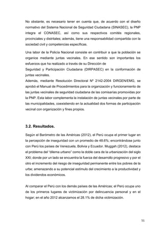 51
No obstante, es necesario tener en cuenta que, de acuerdo con el diseño
normativo del Sistema Nacional de Seguridad Ciudadana (SINASEC), la PNP
integra el CONASEC, así como sus respectivos comités regionales,
provinciales y distritales; además, tiene una responsabilidad compartida con la
sociedad civil y competencias específicas.
Una labor de la Policía Nacional consiste en contribuir a que la población se
organice mediante juntas vecinales. En ese sentido son importantes los
esfuerzos que ha realizado a través de su Dirección de
Seguridad y Participación Ciudadana (DIRPASEC) en la conformación de
juntas vecinales.
Además, mediante Resolución Directoral Nº 2142-2004 DIRGEN/EMG, se
aprobó el Manual de Procedimientos para la organización y funcionamiento de
las juntas vecinales de seguridad ciudadana de las comisarías promovidas por
la PNP. Esta labor complementa la instalación de juntas vecinales por parte de
las municipalidades, coexistiendo en la actualidad dos formas de participación
vecinal con organización y fines propios.
3.2. Resultados.
Según el Barómetro de las Américas (2012), el Perú ocupa el primer lugar en
la percepción de inseguridad con un promedio de 48.6%; encontrándose junto
con Perú los países de Venezuela, Bolivia y Ecuador. Muggah (2012), destaca
el problema del “dilema urbano” como la doble cara de la urbanización del siglo
XXI; donde por un lado se encuentra la fuerza del desarrollo progresivo y por el
otro el incremento del riesgo de inseguridad permanente entre los pobres de la
urbe; amenazando a su potencial estímulo del crecimiento a la productividad y
los dividendos económicos.
Al comparar el Perú con los demás países de las Américas; el Perú ocupa uno
de los primeros lugares de victimización por delincuencia personal y en el
hogar; en el año 2012 alcanzamos el 28.1% de dicha victimización.
 