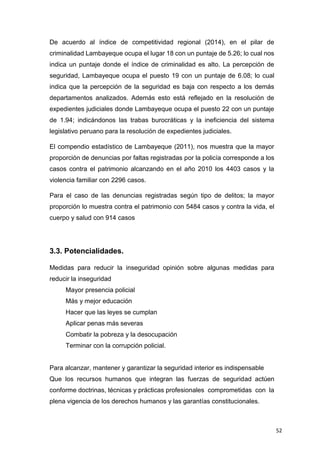 52
De acuerdo al índice de competitividad regional (2014), en el pilar de
criminalidad Lambayeque ocupa el lugar 18 con un puntaje de 5.26; lo cual nos
indica un puntaje donde el índice de criminalidad es alto. La percepción de
seguridad, Lambayeque ocupa el puesto 19 con un puntaje de 6.08; lo cual
indica que la percepción de la seguridad es baja con respecto a los demás
departamentos analizados. Además esto está reflejado en la resolución de
expedientes judiciales donde Lambayeque ocupa el puesto 22 con un puntaje
de 1.94; indicándonos las trabas burocráticas y la ineficiencia del sistema
legislativo peruano para la resolución de expedientes judiciales.
El compendio estadístico de Lambayeque (2011), nos muestra que la mayor
proporción de denuncias por faltas registradas por la policía corresponde a los
casos contra el patrimonio alcanzando en el año 2010 los 4403 casos y la
violencia familiar con 2296 casos.
Para el caso de las denuncias registradas según tipo de delitos; la mayor
proporción lo muestra contra el patrimonio con 5484 casos y contra la vida, el
cuerpo y salud con 914 casos
3.3. Potencialidades.
Medidas para reducir la inseguridad opinión sobre algunas medidas para
reducir la inseguridad
Mayor presencia policial
Más y mejor educación
Hacer que las leyes se cumplan
Aplicar penas más severas
Combatir la pobreza y la desocupación
Terminar con la corrupción policial.
Para alcanzar, mantener y garantizar la seguridad interior es indispensable
Que los recursos humanos que integran las fuerzas de seguridad actúen
conforme doctrinas, técnicas y prácticas profesionales comprometidas con la
plena vigencia de los derechos humanos y las garantías constitucionales.
 