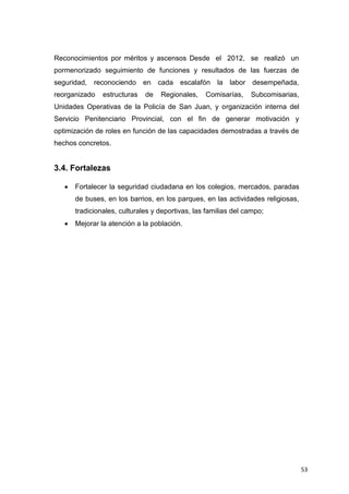 53
Reconocimientos por méritos y ascensos Desde el 2012, se realizó un
pormenorizado seguimiento de funciones y resultados de las fuerzas de
seguridad, reconociendo en cada escalafón la labor desempeñada,
reorganizado estructuras de Regionales, Comisarías, Subcomisarias,
Unidades Operativas de la Policía de San Juan, y organización interna del
Servicio Penitenciario Provincial, con el fin de generar motivación y
optimización de roles en función de las capacidades demostradas a través de
hechos concretos.
3.4. Fortalezas
 Fortalecer la seguridad ciudadana en los colegios, mercados, paradas
de buses, en los barrios, en los parques, en las actividades religiosas,
tradicionales, culturales y deportivas, las familias del campo;
 Mejorar la atención a la población.
 