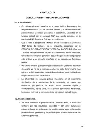 54
CAPITULO- IV
CONCLUSIONES Y RECOMENDACIONES
4.1. Conclusiones.
 Concluimos diciendo, basados en el marco teórico, los casos y las
respuestas de cada uno del personal PNP es que definitivamente los
procedimientos policiales generales y específicos, utilizados en la
función policial por el personal PNP que presta servicios en la
comisaria PNP. Banda de Shilcayo son eficientes.
 Que el 72.50 % del personal PNP que presta servicios en la Comisaria
-PNP-Banda de Shilcayo, no se encuentra capacitado por la
ESCUELA DE CAPACITACIÓN Y ESPECIALIZACIÓN POLICIAL en
Técnicas y Procedimientos de para el cumplimiento de sus funciones,
teniendo conocimientos generales adquiridos por charlas del personal
más antiguo y así como lo enseñado en las escuelas de formación
policial.
 Por último diremos que los tiempos han cambiado y la forma de actuar
de antaño ya no es la misma pues hoy se debe tener mucho más
cuidado en la intervención, pues de lo contrario se estría hablando de
un proceso en contra de la Policía.
 La efectividad del servicio policial impactaría en el incremento
significativo de la satisfacción de la ciudadanía, por cuanto sus
denuncias y/o pedidos de auxilio serían resueltas rápida y
oportunamente, por lo tanto, va a generar comentarios favorables,
hecho que motivará al personal policial para seguir esforzándose.
4.2. Recomendaciones.
 Se debe incentivar al personal de la Comisaria PNP, la Banda de
Shilcayo por los resultados obtenidos y por venir cumpliendo
eficazmente con las actividades de servicio policial y por ende con los
procedimientos generales y específicos para el cumplimiento de las
funciones policiales.
 