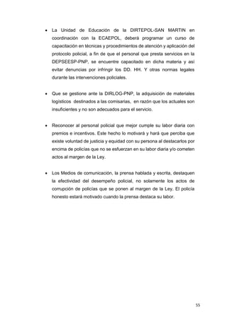 55
 La Unidad de Educación de la DIRTEPOL-SAN MARTIN en
coordinación con la ECAEPOL, deberá programar un curso de
capacitación en técnicas y procedimientos de atención y aplicación del
protocolo policial, a fin de que el personal que presta servicios en la
DEPSEESP-PNP, se encuentre capacitado en dicha materia y así
evitar denuncias por infringir los DD. HH. Y otras normas legales
durante las intervenciones policiales.
 Que se gestione ante la DIRLOG-PNP, la adquisición de materiales
logísticos destinados a las comisarias, en razón que los actuales son
insuficientes y no son adecuados para el servicio.
 Reconocer al personal policial que mejor cumple su labor diaria con
premios e incentivos. Este hecho lo motivará y hará que perciba que
existe voluntad de justicia y equidad con su persona al destacarlos por
encima de policías que no se esfuerzan en su labor diaria y/o cometen
actos al margen de la Ley.
 Los Medios de comunicación, la prensa hablada y escrita, destaquen
la efectividad del desempeño policial, no solamente los actos de
corrupción de policías que se ponen al margen de la Ley. El policía
honesto estará motivado cuando la prensa destaca su labor.
 