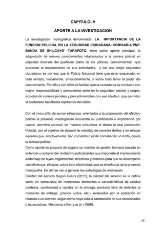 56
CAPITULO- V
APORTE A LA INVESTIGACION
La investigación monográfica denominada: LA IMPORTANCIA DE LA
FUNCION POLICIAL EN LA SEGURIDAD CIUDADANA- COMISARIA PNP.
BANDA DE SHILCAYO- TARAPOTO, tiene como aporte principal, la
adquisición de nuevos conocimientos relacionados a la carrera policial en
aspectos diversos del quehacer diario de los policías, conocimientos que
ayudaran al mejoramiento de sus actividades, y dar una mejor seguridad
ciudadana, es por eso que la Policía Nacional tiene que estar preparada, en
todo sentido, físicamente, emocionalmente, y sobre todo tener el poder del
conocimiento. Por ello y con el fin de facilitar que la ciudadanía se involucre con
mayor responsabilidad y compromiso serio en la seguridad vecinal y propia,
accionando normas penales y procedimentales con ese objetivo, que permitan
al ciudadano facultades represivas del delito.
Con el único afán de sumar esfuerzos, orientados a la preparación del efectivo
policial la presente investigación encuentra su justificación e importancia por
cuanto permitirá conocer de manera minuciosa el deseo la real percepción
Policial, con el objetivo de disuadir la voluntad de cometer delitos y de atrapar
aquellos que, efectivamente, han cometido o están cometiendo un ilícito, desde
la Unidad policial.
Como aporte se propone de sugiere un modelo de gestión humana basada en
entender y comprender al efectivo policial antes que imponerle el impresionante
andamiaje de leyes, reglamentos, directivas y órdenes para que se desempeñe
con eficiencia, eficacia; sobre todo efectividad, que es el enfoque de la presente
monografía. De ahí se van a generar las estrategias de motivación
Calidad del servicio Según Galvis (2011), la calidad del servicio se le define
como un compuesto de numerosos elementos o características de calidad
(cortesía, oportunidad o rapidez en la entrega, producto libre de defectos al
momento de entrega, precios justos, etc.), evaluados por la población en
relación a un servicio, según como haya sido la satisfacción de sus necesidades
o expectativas. Menciona a Berry et al. (1989).
 