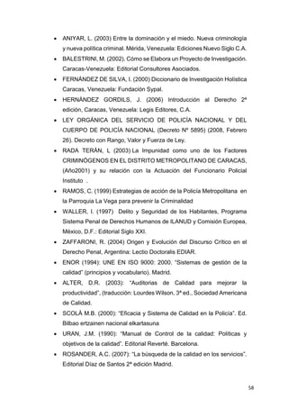 58
 ANIYAR, L. (2003) Entre la dominación y el miedo. Nueva criminología
y nueva política criminal. Mérida, Venezuela: Ediciones Nuevo Siglo C.A.
 BALESTRINI, M. (2002). Cómo se Elabora un Proyecto de Investigación.
Caracas-Venezuela: Editorial Consultores Asociados.
 FERNÁNDEZ DE SILVA, I. (2000) Diccionario de Investigación Holística
Caracas, Venezuela: Fundación Sypal.
 HERNÁNDEZ GORDILS, J. (2006) Introducción al Derecho 2ª
edición, Caracas, Venezuela: Legis Editores, C.A.
 LEY ORGÁNICA DEL SERVICIO DE POLICÍA NACIONAL Y DEL
CUERPO DE POLICÍA NACIONAL (Decreto Nº 5895) (2008, Febrero
26). Decreto con Rango, Valor y Fuerza de Ley.
 RADA TERÁN, L (2003) La Impunidad como uno de los Factores
CRIMINÓGENOS EN EL DISTRITO METROPOLITANO DE CARACAS,
(Año2001) y su relación con la Actuación del Funcionario Policial
Instituto .
 RAMOS, C. (1999) Estrategias de acción de la Policía Metropolitana en
la Parroquia La Vega para prevenir la Criminalidad
 WALLER, I. (1997) Delito y Seguridad de los Habitantes, Programa
Sistema Penal de Derechos Humanos de ILANUD y Comisión Europea,
México, D.F.: Editorial Siglo XXI.
 ZAFFARONI, R. (2004) Origen y Evolución del Discurso Crítico en el
Derecho Penal, Argentina: Lectio Doctoralis EDIAR.
 ENOR (1994): UNE EN ISO 9000: 2000. “Sistemas de gestión de la
calidad” (principios y vocabulario). Madrid.
 ALTER, D.R. (2003): “Auditorias de Calidad para mejorar la
productividad”, (traducción: Lourdes Wilson, 3ª ed., Sociedad Americana
de Calidad.
 SCOLÀ M.B. (2000): “Eficacia y Sistema de Calidad en la Policía”. Ed.
Bilbao ertzainen nacional elkartasuna
 URAN, J.M. (1990): “Manual de Control de la calidad: Políticas y
objetivos de la calidad”. Editorial Reverté. Barcelona.
 ROSANDER, A.C. (2007): “La búsqueda de la calidad en los servicios”.
Editorial Díaz de Santos 2ª edición Madrid.
 