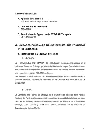 6
V. DATOS GENERALES
A. Apellidos y nombres
SO3. PNP. Suxe Araujo Franco Robinson
B. Documento de Identidad
72506970
C. Resolución de Egreso de la ETS-PNP-Tarapoto.
CIP. 31955710
VI. UNIDADES POLICIALES DONDE REALIZO SUS PRACTICAS
PROFESIONALES.
A. NOMBRE DE LA UNIDAD POLICIAL
1. Ubicación
La COMISARIA PNP BANDA DE SHILCAYO, se encuentra ubicada en el
distrito de Banda de Shilcayo, provincia de San Martin, región San Martín, cuenta
con personal PNP capacitado para realizar laboras de servicio policial, y atender a
una población de aprox. 108,049 habitantes.
Las prácticas profesionales se han realizado dentro del periodo establecido en el
plan de Estudios, habiéndose realizado en la COMISARIA PNP BANDA DE
SHILCAYO.
2. Misión.
La Comisaría PNP-Banda de Shilcayo es la célula básica orgánica de la Policía
Nacional del Perú, que tiene por misión garantizar la seguridad ciudadana, en este
caso, en su ámbito jurisdiccional que comprenden los Distritos de la Banda de
Shilcayo, Juan Guerra y CPM Las Palmas, ubicados en la Provincia y
Departamento de San Martín.
 