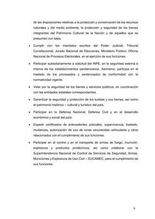 8
de las disposiciones relativas a la protección y conservación de los recursos
naturales y del medio ambiente, la protección y seguridad de los bienes
integrantes del Patrimonio Cultural de la Nación y de aquellos que se
presuman con tales.
 Cumplir con los mandatos escritos del Poder Judicial, Tribunal
Constitucional, Jurado Nacional de Elecciones, Ministerio Público, Oficina
Nacional de Procesos Electorales, en el ejercicio de sus funciones.
 Participar subsidiariamente a solicitud del INPE, en la seguridad externa e
interna de los establecimientos penitenciarios. Asimismo, participa en el
traslado de los procesados y sentenciados de conformidad con la
normatividad vigente.
 Velar por la seguridad de los bienes y servicios públicos, en coordinación
con las entidades estatales correspondientes.
 Garantizar la seguridad y protección de los turistas y sus bienes, así como
el patrimonio histórico – cultural y turístico del país.
 Participar en la Defensa Nacional, Defensa Civil y en el desarrollo
económico y social del país.
 Expedir certificados de antecedentes policiales, supervivencia, traslado,
mudanzas, autorización de uso de lunas oscurecidas vehiculares y otros
relacionados con el cumplimiento de sus funciones.
 Participar en el control y en el transporte de armas de fuego, munición,
explosivos y productos pirotécnicos, así como colaborar con la
Superintendencia Nacional de Control de Servicios de Seguridad, Armas,
Municiones y Explosivos de Uso Civil – SUCAMEC, para el cumplimiento de
sus funciones.
 