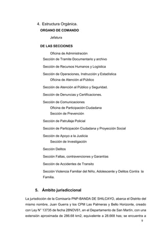 9
4. Estructura Orgánica.
ORGANO DE COMANDO
Jefatura
DE LAS SECCIONES
Oficina de Administración
Sección de Tramite Documentario y archivo
Sección de Recursos Humanos y Logística
Sección de Operaciones, Instrucción y Estadística
Oficina de Atención al Público
Sección de Atención al Público y Seguridad.
Sección de Denuncias y Certificaciones.
Sección de Comunicaciones
Oficina de Participación Ciudadana
Sección de Prevención
Sección de Patrullaje Policial
Sección de Participación Ciudadana y Proyección Social
Sección de Apoyo a la Justicia
Sección de Investigación
Sección Delitos
Sección Faltas, contravenciones y Garantías
Sección de Accidentes de Transito
Sección Violencia Familiar del Niño, Adolescente y Delitos Contra la
Familia.
5. Ámbito jurisdiccional
La jurisdicción de la Comisaría PNP-BANDA DE SHILCAYO, abarca el Distrito del
mismo nombre, Juan Guerra y los CPM Las Palmeras y Bello Horizonte, creado
con Ley N° 13735 de fecha 28NOV61, en el Departamento de San Martín, con una
extensión aproximada de 286.68 km2, equivalente a 28.668 has; se encuentra a
 